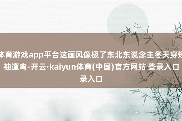 体育游戏app平台这画风像极了东北东说念主冬天穿短袖遛弯-开云·kaiyun体育(中国)官方网站 登录入口