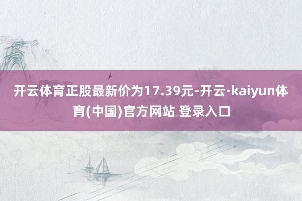 开云体育正股最新价为17.39元-开云·kaiyun体育(中国)官方网站 登录入口