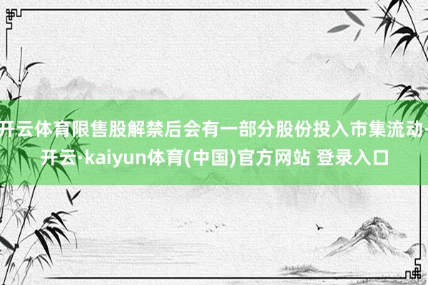 开云体育限售股解禁后会有一部分股份投入市集流动-开云·kaiyun体育(中国)官方网站 登录入口