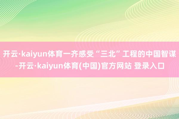 开云·kaiyun体育一齐感受“三北”工程的中国智谋-开云·kaiyun体育(中国)官方网站 登录入口