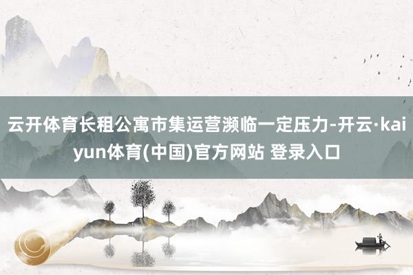 云开体育长租公寓市集运营濒临一定压力-开云·kaiyun体育(中国)官方网站 登录入口