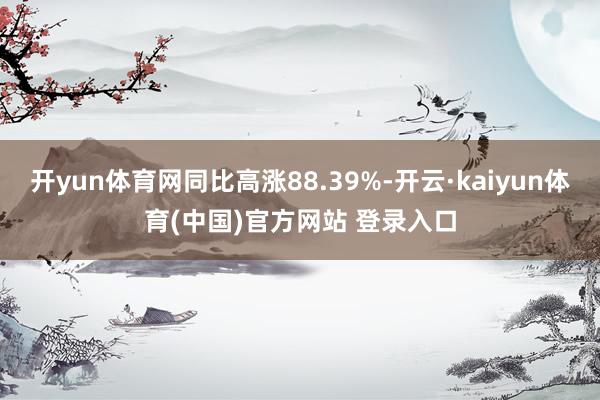 开yun体育网同比高涨88.39%-开云·kaiyun体育(中国)官方网站 登录入口