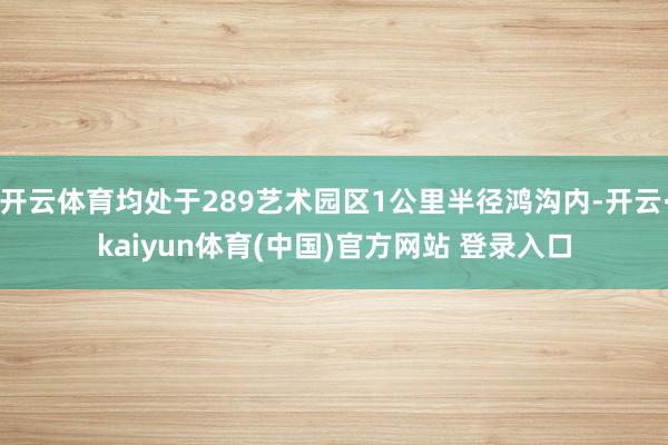开云体育均处于289艺术园区1公里半径鸿沟内-开云·kaiyun体育(中国)官方网站 登录入口