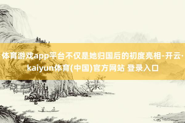 体育游戏app平台不仅是她归国后的初度亮相-开云·kaiyun体育(中国)官方网站 登录入口