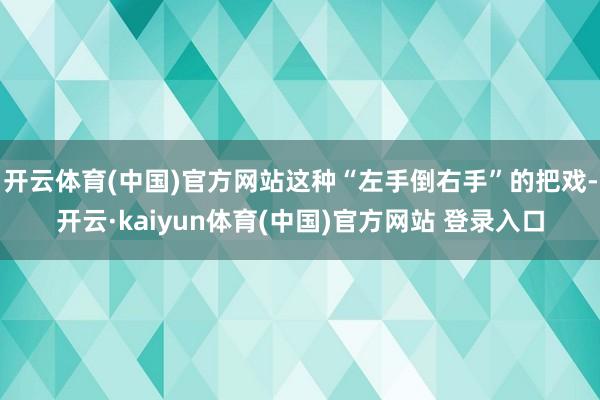 开云体育(中国)官方网站这种“左手倒右手”的把戏-开云·kaiyun体育(中国)官方网站 登录入口