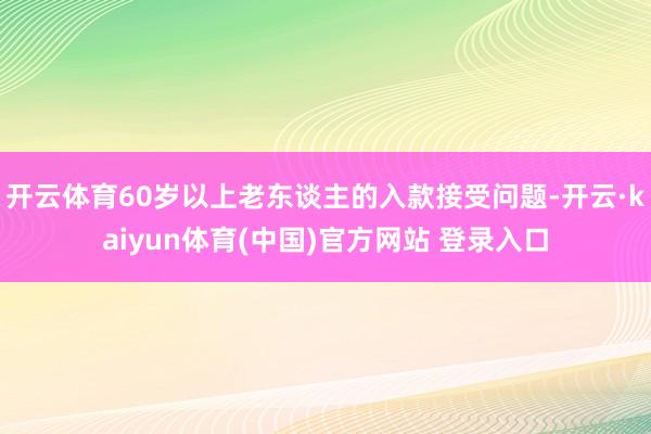 开云体育60岁以上老东谈主的入款接受问题-开云·kaiyun体育(中国)官方网站 登录入口