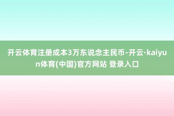 开云体育注册成本3万东说念主民币-开云·kaiyun体育(中国)官方网站 登录入口