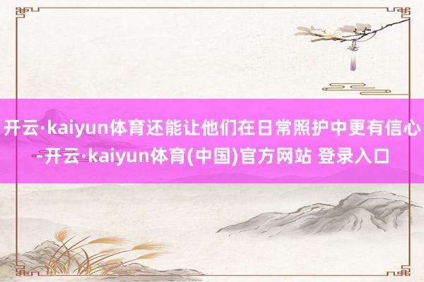 开云·kaiyun体育还能让他们在日常照护中更有信心-开云·kaiyun体育(中国)官方网站 登录入口