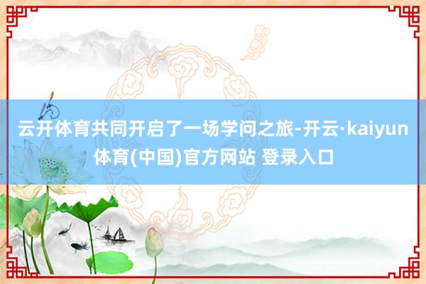 云开体育共同开启了一场学问之旅-开云·kaiyun体育(中国)官方网站 登录入口