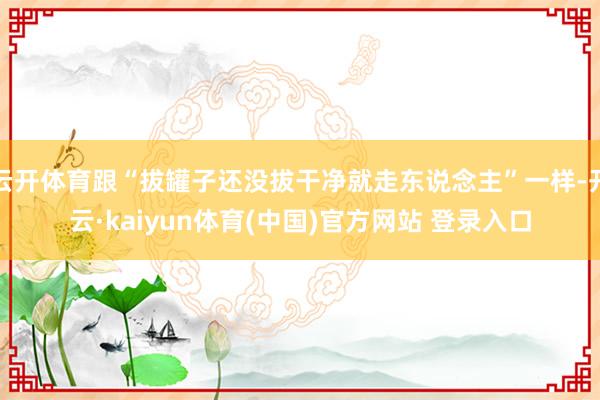 云开体育跟“拔罐子还没拔干净就走东说念主”一样-开云·kaiyun体育(中国)官方网站 登录入口