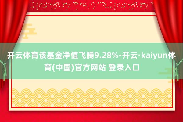 开云体育该基金净值飞腾9.28%-开云·kaiyun体育(中国)官方网站 登录入口