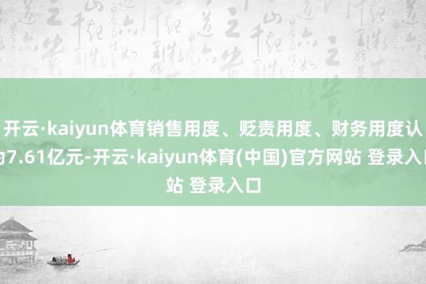 开云·kaiyun体育销售用度、贬责用度、财务用度认为7.61亿元-开云·kaiyun体育(中国)官方网站 登录入口