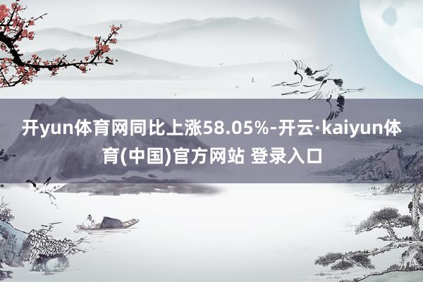 开yun体育网同比上涨58.05%-开云·kaiyun体育(中国)官方网站 登录入口