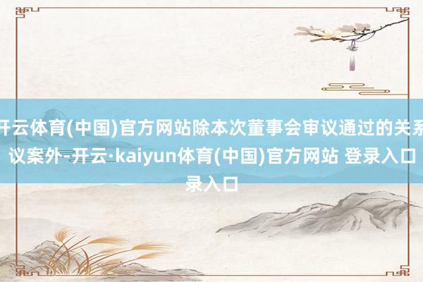 开云体育(中国)官方网站除本次董事会审议通过的关系议案外-开云·kaiyun体育(中国)官方网站 登录入口
