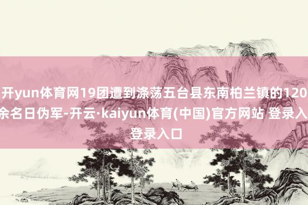 开yun体育网19团遭到涤荡五台县东南柏兰镇的1200余名日伪军-开云·kaiyun体育(中国)官方网站 登录入口