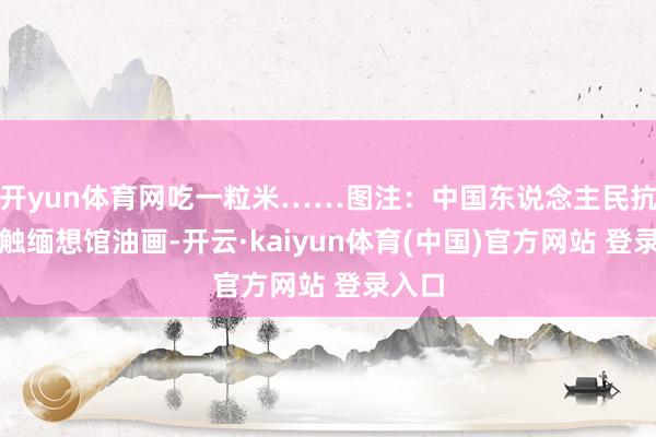 开yun体育网吃一粒米……图注:中国东说念主民抗日接触缅想馆油画-开云·kaiyun体育(中国)官方网站 登录入口