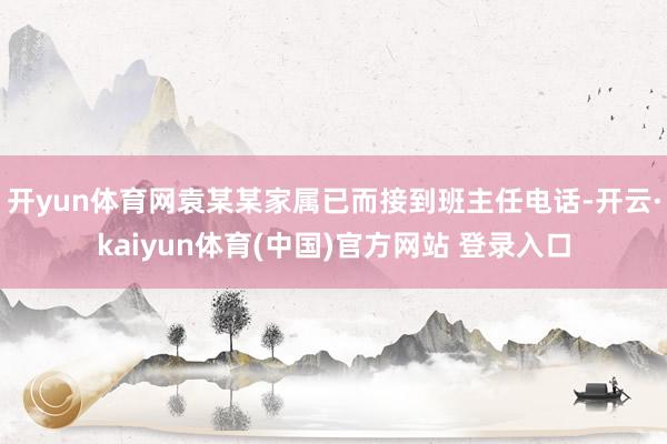 开yun体育网袁某某家属已而接到班主任电话-开云·kaiyun体育(中国)官方网站 登录入口