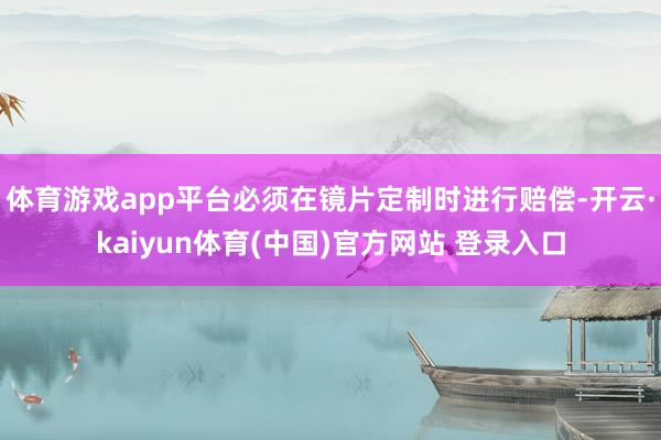 体育游戏app平台必须在镜片定制时进行赔偿-开云·kaiyun体育(中国)官方网站 登录入口