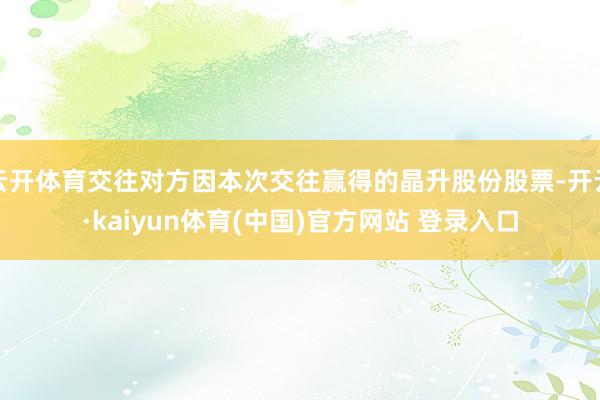 云开体育交往对方因本次交往赢得的晶升股份股票-开云·kaiyun体育(中国)官方网站 登录入口