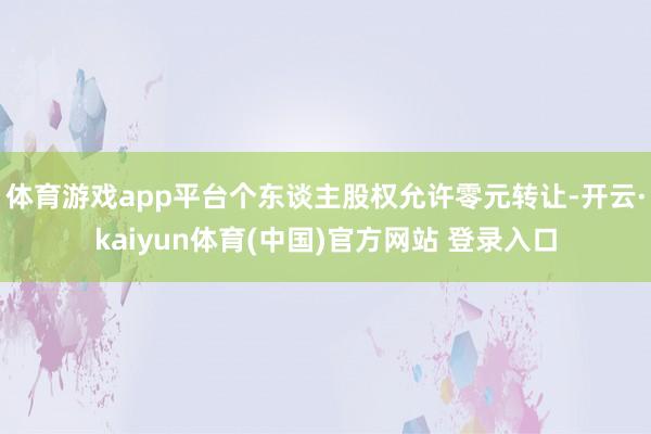 体育游戏app平台个东谈主股权允许零元转让-开云·kaiyun体育(中国)官方网站 登录入口