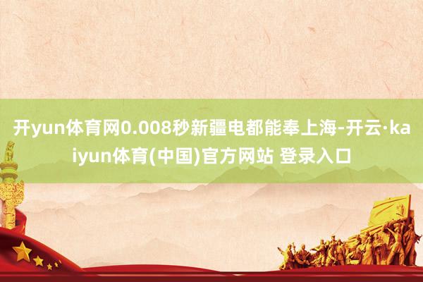 开yun体育网0.008秒新疆电都能奉上海-开云·kaiyun体育(中国)官方网站 登录入口