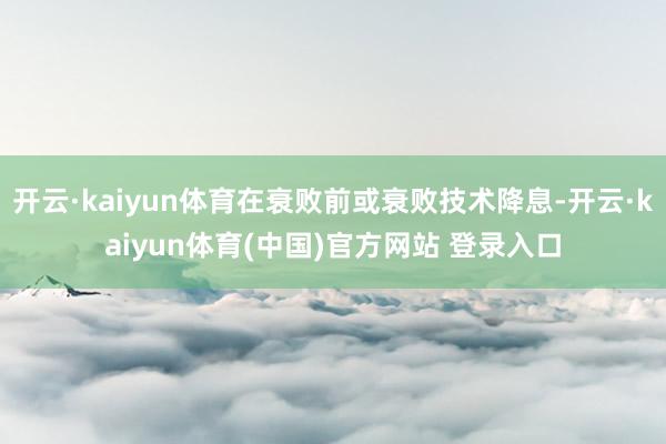 开云·kaiyun体育在衰败前或衰败技术降息-开云·kaiyun体育(中国)官方网站 登录入口