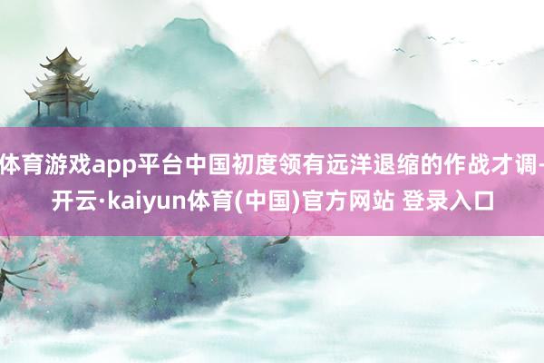 体育游戏app平台中国初度领有远洋退缩的作战才调-开云·kaiyun体育(中国)官方网站 登录入口