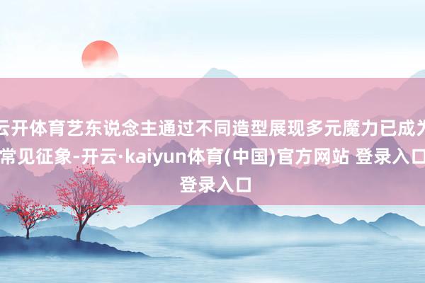 云开体育艺东说念主通过不同造型展现多元魔力已成为常见征象-开云·kaiyun体育(中国)官方网站 登录入口
