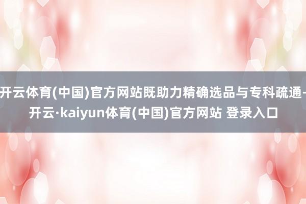 开云体育(中国)官方网站既助力精确选品与专科疏通-开云·kaiyun体育(中国)官方网站 登录入口