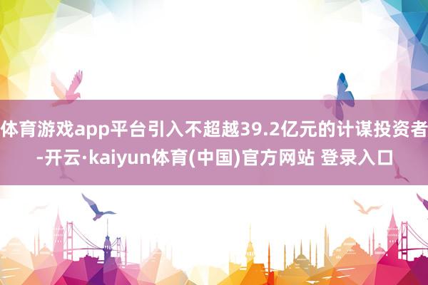 体育游戏app平台引入不超越39.2亿元的计谋投资者-开云·kaiyun体育(中国)官方网站 登录入口