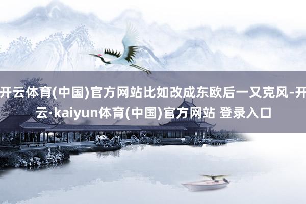 开云体育(中国)官方网站比如改成东欧后一又克风-开云·kaiyun体育(中国)官方网站 登录入口
