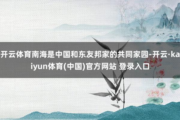 开云体育南海是中国和东友邦家的共同家园-开云·kaiyun体育(中国)官方网站 登录入口