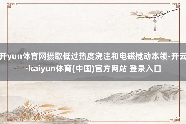 开yun体育网摄取低过热度浇注和电磁搅动本领-开云·kaiyun体育(中国)官方网站 登录入口