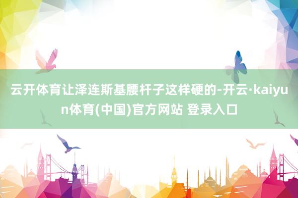 云开体育让泽连斯基腰杆子这样硬的-开云·kaiyun体育(中国)官方网站 登录入口