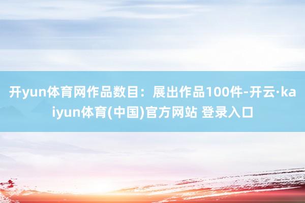 开yun体育网作品数目：展出作品100件-开云·kaiyun体育(中国)官方网站 登录入口