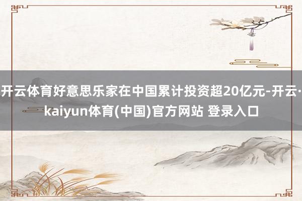开云体育好意思乐家在中国累计投资超20亿元-开云·kaiyun体育(中国)官方网站 登录入口