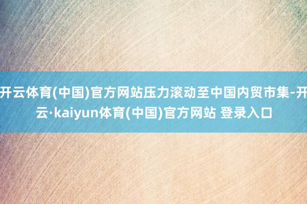 开云体育(中国)官方网站压力滚动至中国内贸市集-开云·kaiyun体育(中国)官方网站 登录入口