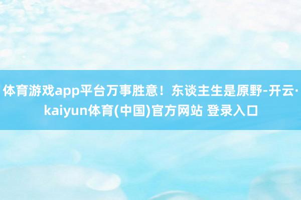 体育游戏app平台万事胜意！东谈主生是原野-开云·kaiyun体育(中国)官方网站 登录入口