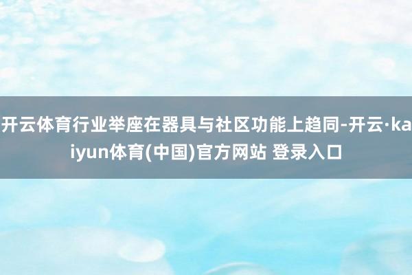 开云体育行业举座在器具与社区功能上趋同-开云·kaiyun体育(中国)官方网站 登录入口