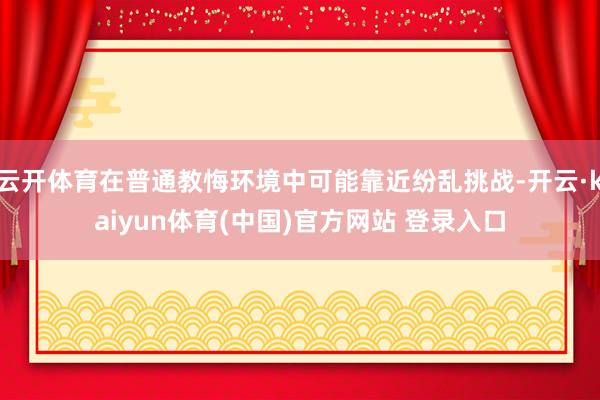云开体育在普通教悔环境中可能靠近纷乱挑战-开云·kaiyun体育(中国)官方网站 登录入口