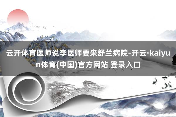 云开体育医师说李医师要来舒兰病院-开云·kaiyun体育(中国)官方网站 登录入口