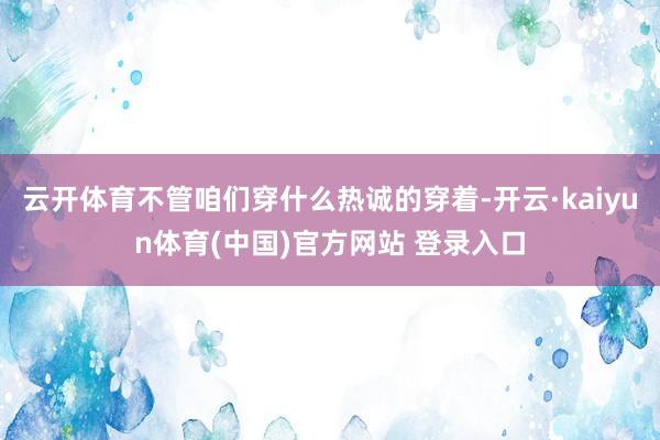 云开体育不管咱们穿什么热诚的穿着-开云·kaiyun体育(中国)官方网站 登录入口