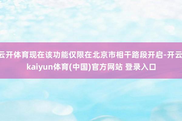 云开体育现在该功能仅限在北京市相干路段开启-开云·kaiyun体育(中国)官方网站 登录入口