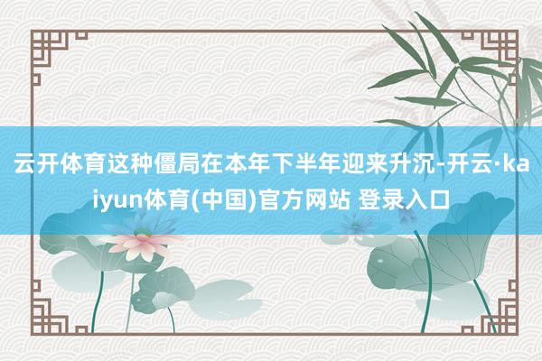 云开体育　　这种僵局在本年下半年迎来升沉-开云·kaiyun体育(中国)官方网站 登录入口