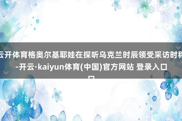 云开体育格奥尔基耶娃在探听乌克兰时辰领受采访时称-开云·kaiyun体育(中国)官方网站 登录入口