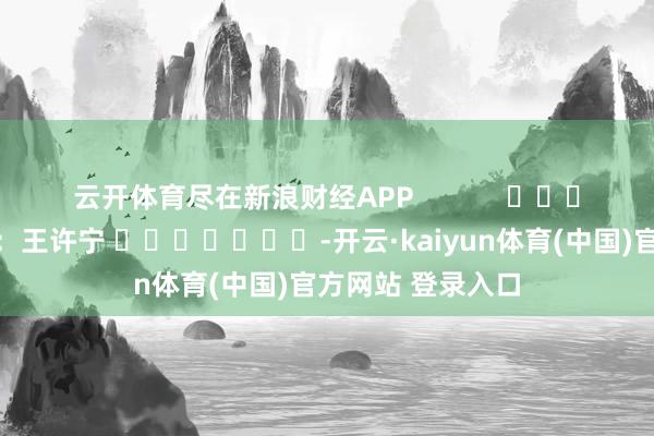 云开体育尽在新浪财经APP            						背负裁剪：王许宁 							-开云·kaiyun体育(中国)官方网站 登录入口