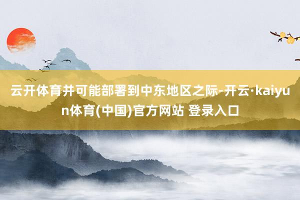 云开体育并可能部署到中东地区之际-开云·kaiyun体育(中国)官方网站 登录入口
